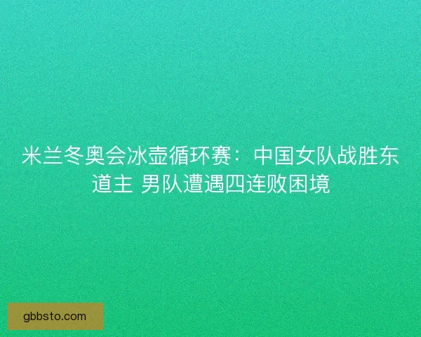 米兰冬奥会冰壶循环赛：中国女队战胜东道主 男队遭遇四连败困境