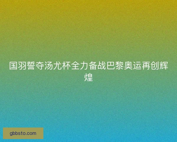 国羽誓夺汤尤杯全力备战巴黎奥运再创辉煌