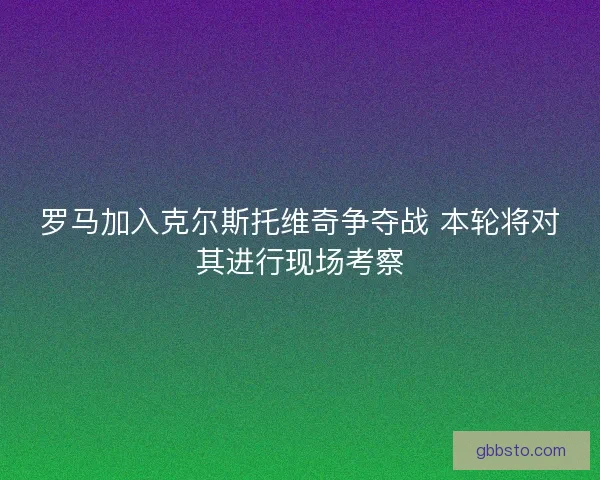 罗马加入克尔斯托维奇争夺战 本轮将对其进行现场考察