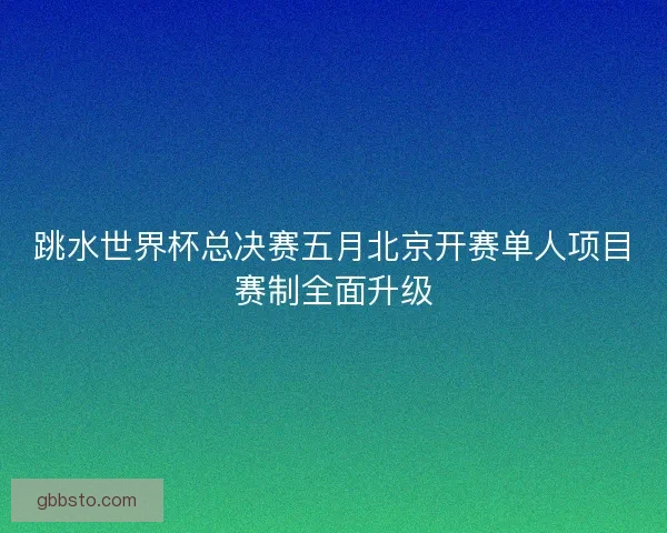 跳水世界杯总决赛五月北京开赛单人项目赛制全面升级
