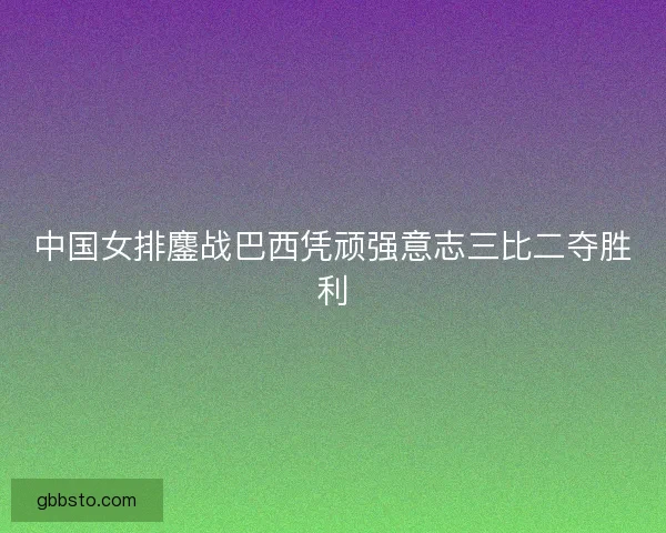 中国女排鏖战巴西凭顽强意志三比二夺胜利