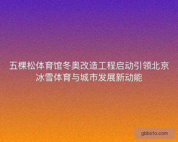 五棵松体育馆冬奥改造工程启动引领北京冰雪体育与城市发展新动能