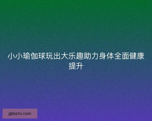 小小瑜伽球玩出大乐趣助力身体全面健康提升