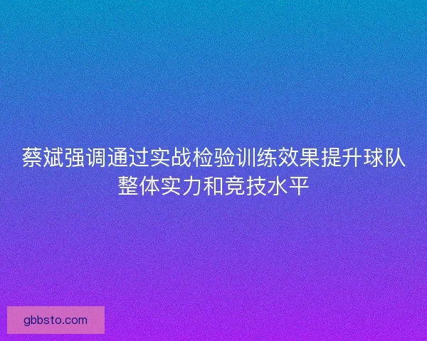 蔡斌强调通过实战检验训练效果提升球队整体实力和竞技水平