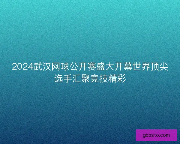 2024武汉网球公开赛盛大开幕世界顶尖选手汇聚竞技精彩