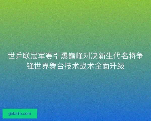 世乒联冠军赛引爆巅峰对决新生代名将争锋世界舞台技术战术全面升级 世乒联冠军赛引爆巅峰对决新生代名将争锋世界舞台技术战术全面升级