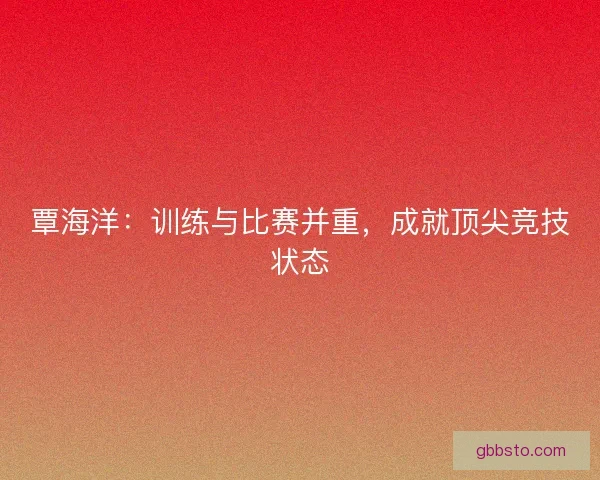 覃海洋:训练与比赛并重,成就顶尖竞技状态 覃海洋:训练与比赛并重,成就顶尖竞技状态