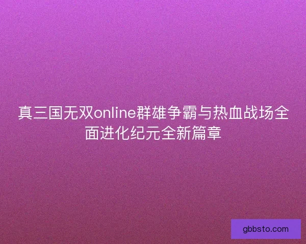 真三国无双online群雄争霸与热血战场全面进化纪元全新篇章 真三国无双online群雄争霸与热血战场全面进化纪元全新篇章
