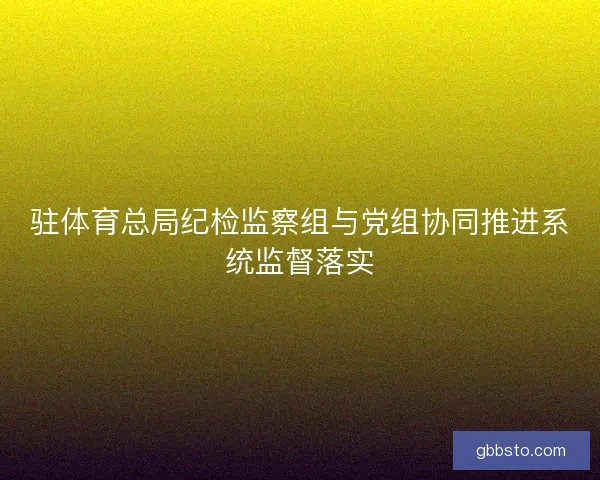 驻体育总局纪检监察组与党组协同推进系统监督落实 驻体育总局纪检监察组与党组协同推进系统监督落实