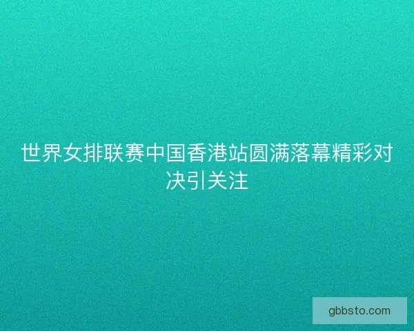 世界女排联赛中国香港站圆满落幕精彩对决引关注